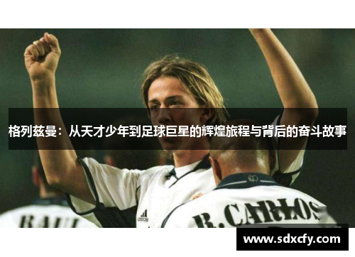 格列兹曼：从天才少年到足球巨星的辉煌旅程与背后的奋斗故事