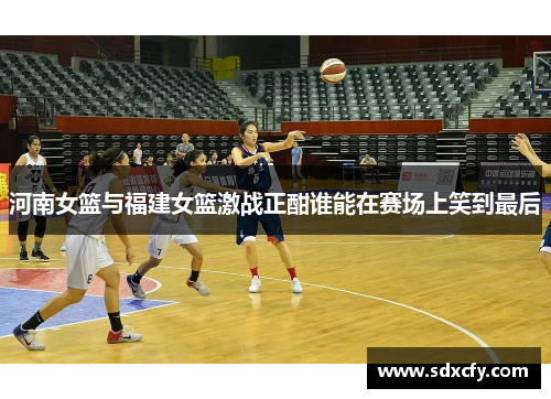 河南女篮与福建女篮激战正酣谁能在赛场上笑到最后