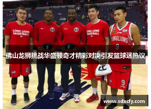 佛山龙狮挑战华盛顿奇才精彩对决引发篮球迷热议
